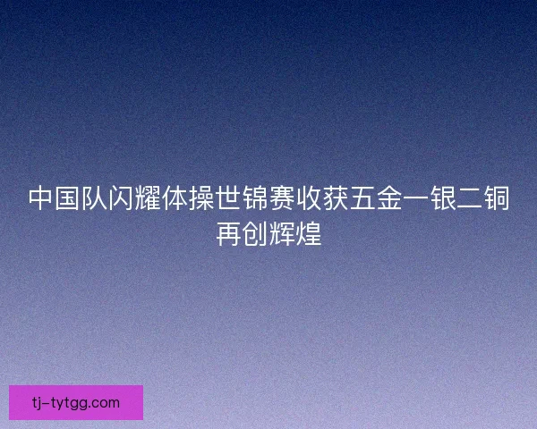 中国队闪耀体操世锦赛收获五金一银二铜再创辉煌