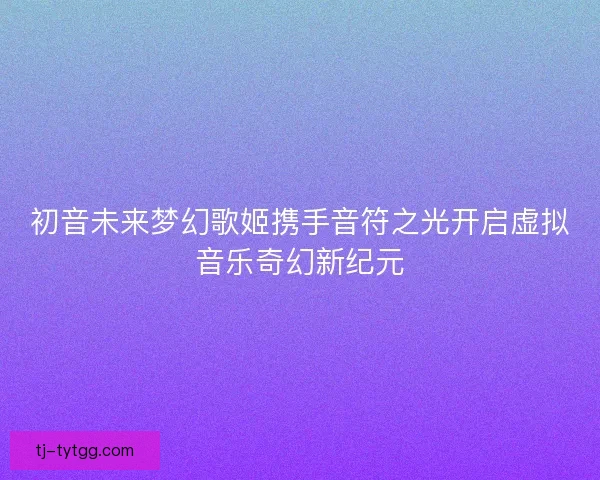 初音未来梦幻歌姬携手音符之光开启虚拟音乐奇幻新纪元