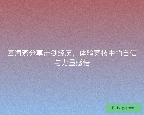 辜海燕分享击剑经历，体验竞技中的自信与力量感悟